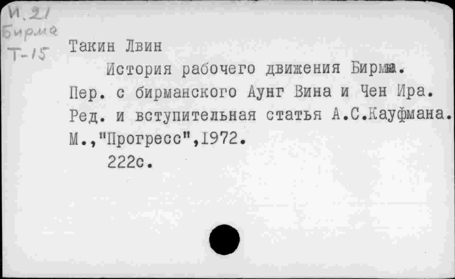 ﻿И.1/
-р (|Такин Лвин
История рабочего движения Бирж.
Пер. с бирманского Аунг Вина и Чен Ира.
Ред. и вступительная статья А.С.Кауфмана.
М.,"Прогресс",1972.
222с.